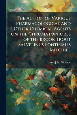 The Action of Various Pharmacological and Other Chemical Agents on the Chromatophores of the Brook Trout Salvelinus Fontinalis Mitchill by Nicholas, Lowe John