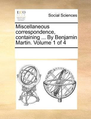 Miscellaneous correspondence, containing ... By Benjamin Martin. Volume 1 of 4 by Multiple Contributors