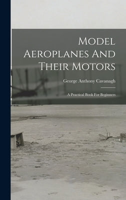 Model Aeroplanes And Their Motors: A Practical Book For Beginners by Cavanagh, George Anthony
