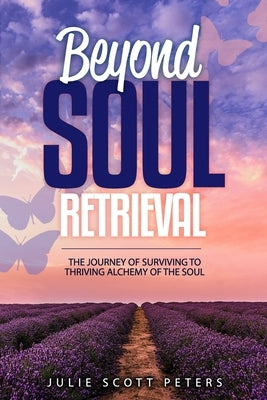 Beyond Soul Retrieval: The Journey of Surviving. to Thriving by Peters, Julie Scott