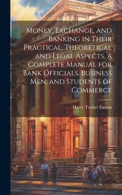 Money, Exchange, and Banking in Their Practical, Theoretical and Legal Aspects, a Complete Manual for Bank Officials, Business men, and Students of Co by Easton, Harry Tucker