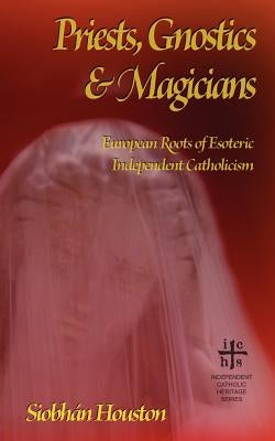 Priests, Gnostics and Magicians: European Roots of Esoteric Independent Catholicism by Houston, Siobhan