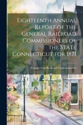 Eighteenth Annual Report of the General Railroad Commissioners of the State Connecticut for 1871 by Commissioners, Connecticut Railroad