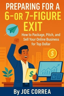 Preparing for a 6 or 7 Figure Exit: How to Package, Pitch, and Sell Your Online Business for Top Dollar by Correa, Joe