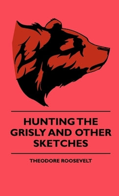 Hunting The Grisly And Other Sketches by Roosevelt, Theodore