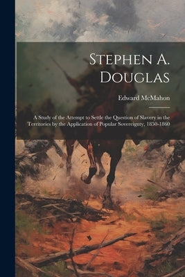 Stephen A. Douglas: A Study of the Attempt to Settle the Question of Slavery in the Territories by the Application of Popular Sovereignty, 1850-1860 by McMahon, Edward