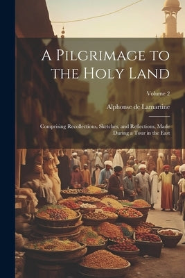 A Pilgrimage to the Holy Land: Comprising Recollections, Sketches, and Reflections, Made During a Tour in the East; Volume 2 by De Lamartine, Alphonse