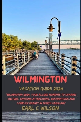 Wilmington Vacation Guide 2024: "Wilmington 2024: Your Allure Moments To Dynamic Culture, Enticing Attractions, Destinations and Complex Beauty in Nor by Wilson, Earl C.