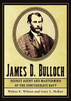 James D. Bulloch: Secret Agent and Mastermind of the Confederate Navy by Wilson, Walter E.