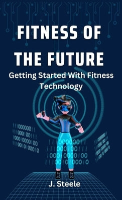 Fitness of the Future: Getting Started With Fitness Technology by Steele, J.