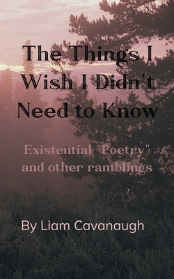 The Things I Wish I Didn't Need to Know Existential "Poetry" and Other Ramblings by Cavanaugh, Liam