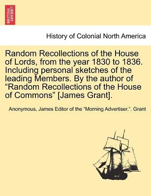Random Recollections of the House of Lords, from the Year 1830 to 1836. Including Personal Sketches of the Leading Members. by the Author of "Random R by Anonymous