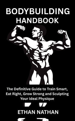 Bodybuilding Handbook: The Definitive Guide to Train Smart, Eat Right, Grow Strong and Sculpting Your Ideal Physique by Nathan, Ethan