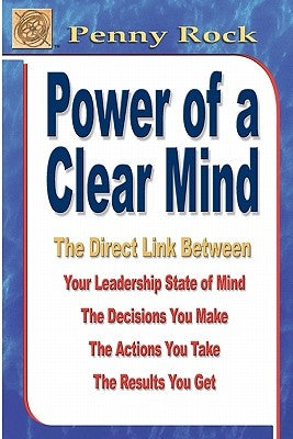Power of a Clear Mind: The Direct Link Between Your Leadership State of Mind, The Decisions You Make, The Actions You Take, The Results You G by Rock, Penny