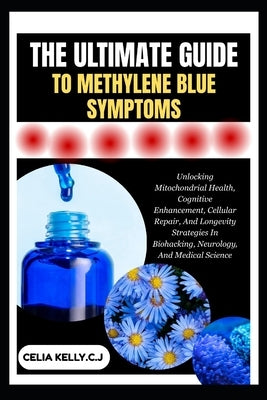 The Ultimate Guide to Methylene Blue Symptoms: Unlocking Mitochondrial Health, Cognitive Enhancement, Cellular Repair, And Longevity Strategies In Bio by Kelly C. J., Celia