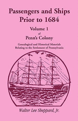 Passengers and Ships Prior to 1684. Volume 1 of Penn's Colony: Genealogical and Historical Materials Relating to the Settlement of Pennsylvania by Sheppard Jr, Walter Lee