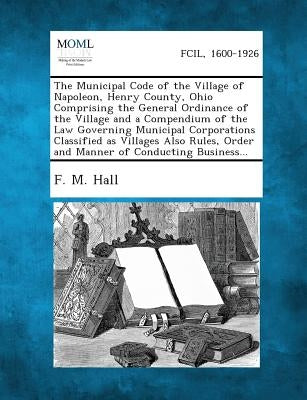 The Municipal Code of the Village of Napoleon, Henry County, Ohio Comprising the General Ordinance of the Village and a Compendium of the Law Governin by Hall, F. M.