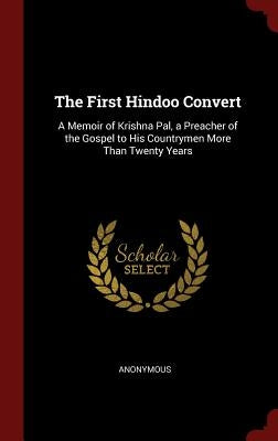 The First Hindoo Convert: A Memoir of Krishna Pal, a Preacher of the Gospel to His Countrymen More Than Twenty Years by Anonymous