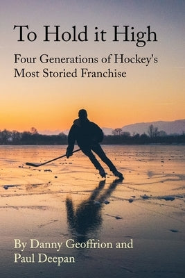 To Hold It High: Four Generations of Hockey's Most Storied Franchise by Geoffrion, Danny