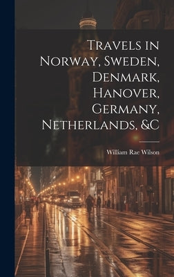 Travels in Norway, Sweden, Denmark, Hanover, Germany, Netherlands, &c by Wilson, William Rae