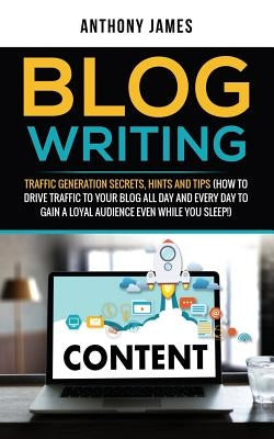 Blog Writing: Traffic Generation Secrets, Hints and Tips (How to Drive Traffic to Your Blog All Day and Every Day to Gain a Loyal Au by James, Anthony