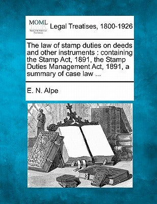 The Law of Stamp Duties on Deeds and Other Instruments: Containing the Stamp ACT, 1891, the Stamp Duties Management ACT, 1891, a Summary of Case Law . by Alpe, E. N.