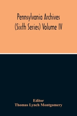 Pennsylvania Archives (Sixth Series) Volume Iv by Lynch Montgomery, Thomas