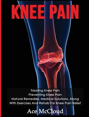 Knee Pain: Treating Knee Pain: Preventing Knee Pain: Natural Remedies, Medical Solutions, Along With Exercises And Rehab For Knee by McCloud, Ace