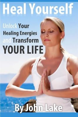 Heal Yourself: Unlock Your Healing Energies and Transform Your Life by Lake, John