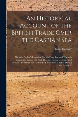 An Historical Account of the British Trade Over the Caspian Sea: With the Author's Journal of Travels From England Through Russia Into Persia, and Bac by Hanway, Jonas