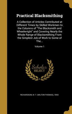 Practical Blacksmithing: A Collection of Articles Contributed at Different Times by Skilled Workmen to the Columns of "The Blacksmith and Wheel by Richardson, M. T. (Milton Thomas) 1843-