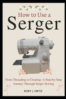 How to Use a Serger: From Threading to Creating: A Step-by-Step Journey Through Serger Sewing by Ortiz, Rory J.