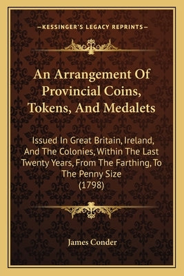 An Arrangement of Provincial Coins, Tokens, and Medalets: Issued in Great Britain, Ireland, and the Colonies, Within the Last Twenty Years, from the F by Conder, James