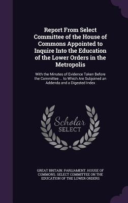 Report From Select Committee of the House of Commons Appointed to Inquire Into the Education of the Lower Orders in the Metropolis: With the Minutes o by Great Britain Parliament House of Comm