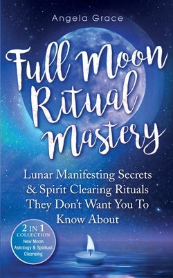Full Moon Ritual Mastery: Lunar Manifesting Secrets & Spirit Clearing Rituals They Don't Want You To Know About (New Moon Astrology & Spiritual by Grace, Angela
