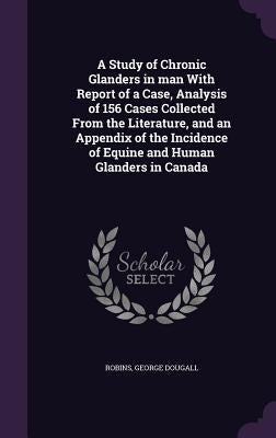 A Study of Chronic Glanders in man With Report of a Case, Analysis of 156 Cases Collected From the Literature, and an Appendix of the Incidence of Equ by Dougall, Robins George