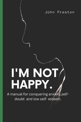 I'm Not Happy: A manual for conquering anxiety, self-doubt and low self-esteem . by Preston, John