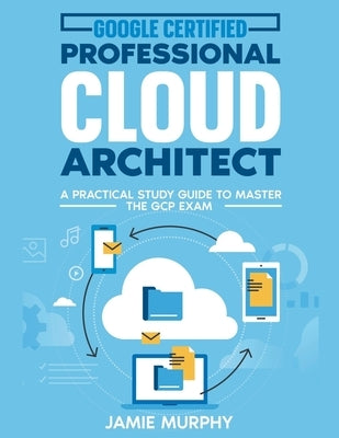 Google Certified Professional Cloud Architect A Practical Study Guide to Master the GCP Exam by Murphy, Jamie