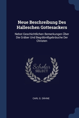 Neue Beschreibung Des Halleschen Gottesackers: Nebst Geschichtlichen Bemerkungen Über Die Gräber Und Begräbnißgebräuche Der Christen by Dähne, Carl G.