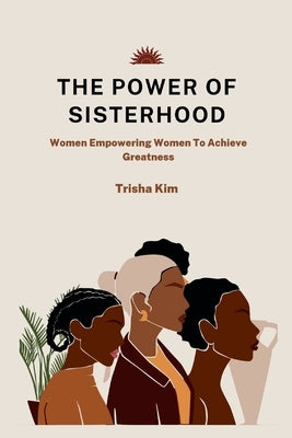 The Power of Sisterhood: Women Empowering Women To Achieve Greatness by Kim, Trisha