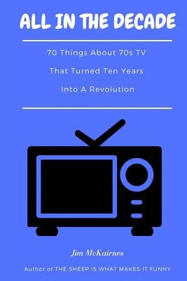 All in the Decade: 70 Things About 70s TV That Turned Ten Years Into a Revolution by McKairnes, Jim