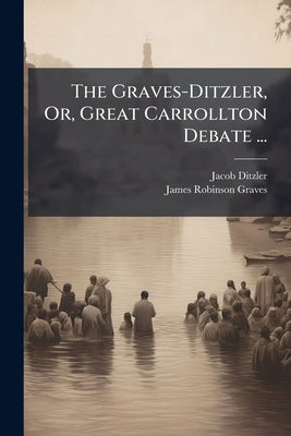 The Graves-Ditzler, Or, Great Carrollton Debate ...: The Mode of Baptism by Ditzler, Jacob