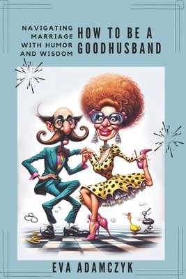 How To Be a Good Husband: Navigating Marriage With Humor and Wisdom.: A Modern Man's Guide to Love, Commitment, and Surviving Relationship. by Adamczyk, Eva