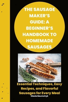 The Sausage Maker's Guide: A Beginner's Handbook to Homemade Sausages: Essential Techniques, Easy Recipes, and Flavorful Sausages for Every Meal by Naumchyk, Olesia