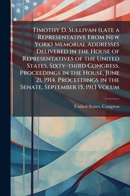 Timothy D. Sullivan (late a Representative From New York) Memorial Addresses Delivered in the House of Representatives of the United States, Sixty-thi by United States Congress (63rd, 2nd Sessi