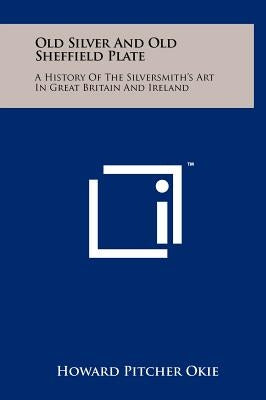 Old Silver And Old Sheffield Plate: A History Of The Silversmith's Art In Great Britain And Ireland by Okie, Howard Pitcher