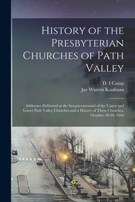History of the Presbyterian Churches of Path Valley: Addresses Delivered at the Sesquicentennial of the Upper and Lower Path Valley Churches and a His by Camp, D. I.