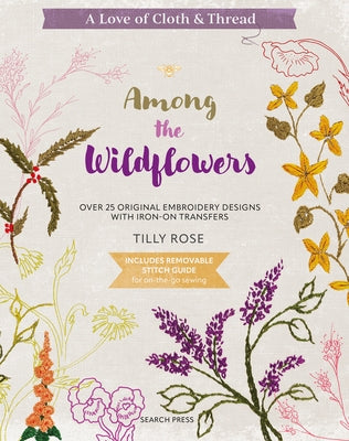 A Love of Cloth & Thread: Among the Wildflowers: Over 25 Original Embroidery Designs with Iron-On Transfers by Rose, Tilly