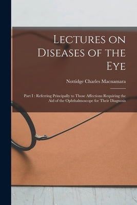 Lectures on Diseases of the Eye: Part I: Referring Principally to Those Affections Requiring the Aid of the Ophthalmoscope for Their Diagnosis by MacNamara, Nottidge Charles 1832-1918