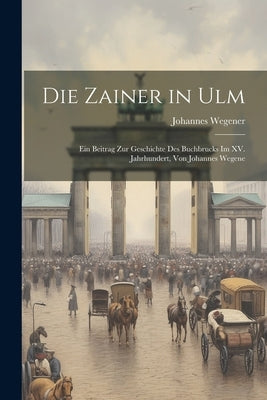 Die Zainer in Ulm: Ein Beitrag zur Geschichte des Buchbrucks im XV. Jahrhundert, von Johannes Wegene by Wegener, Johannes